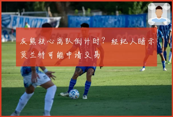 灰熊核心离队倒计时？经纪人暗示莫兰特可能申请交易