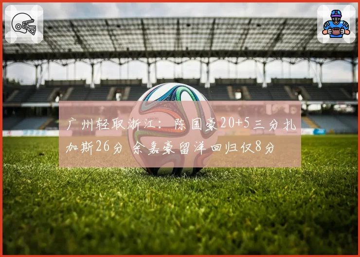 广州轻取浙江：陈国豪20+5三分扎加斯26分 余嘉豪留洋回归仅8分