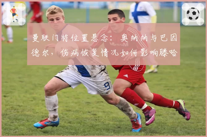 曼联门将位置悬念：奥纳纳与巴因德尔，伤病恢复情况如何影响滕哈赫选择？