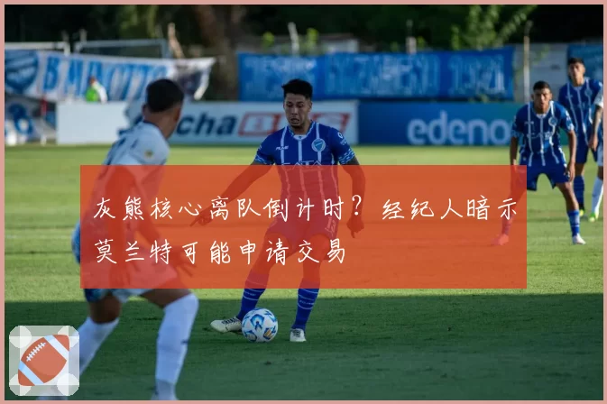 灰熊核心离队倒计时？经纪人暗示莫兰特可能申请交易