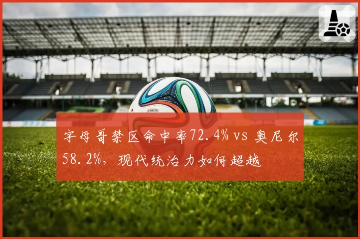字母哥禁区命中率72.4% vs 奥尼尔58.2%，现代统治力如何超越