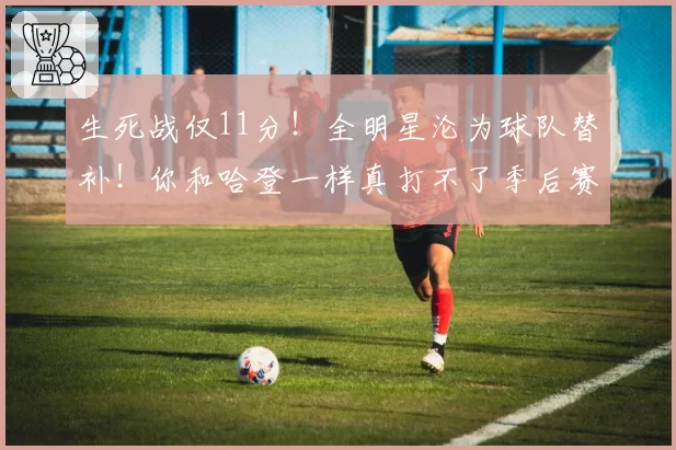 生死战仅11分！全明星沦为球队替补！你和哈登一样真打不了季后赛