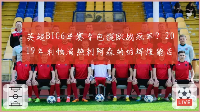 英超BIG6单赛季包揽欧战冠军?2019年利物浦热刺阿森纳的辉煌能否被复制
