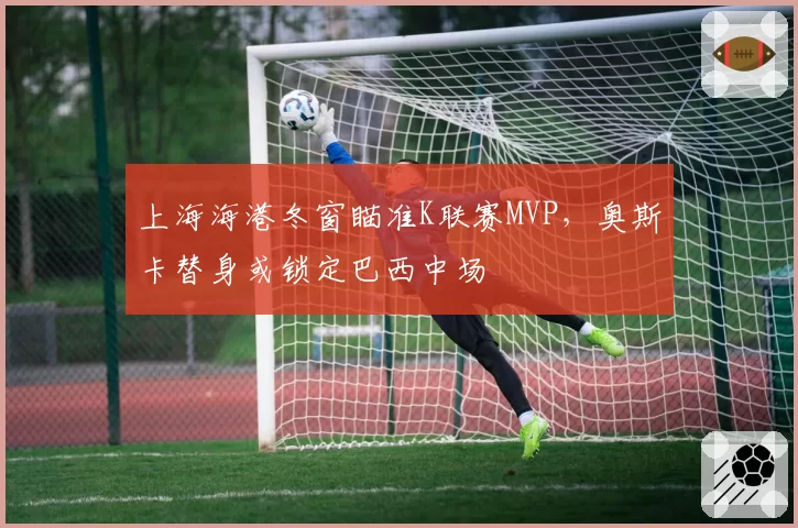 上海海港冬窗瞄准K联赛MVP，奥斯卡替身或锁定巴西中场