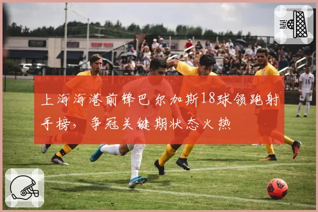 上海海港前锋巴尔加斯18球领跑射手榜，争冠关键期状态火热