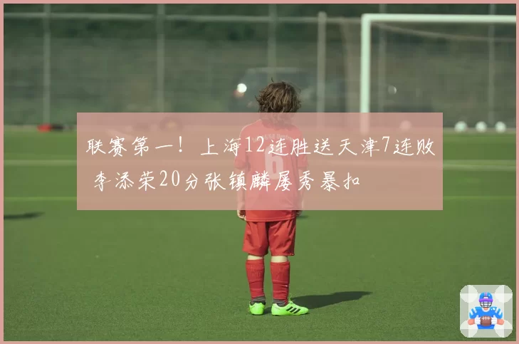 联赛第一！上海12连胜送天津7连败 李添荣20分张镇麟屡秀暴扣