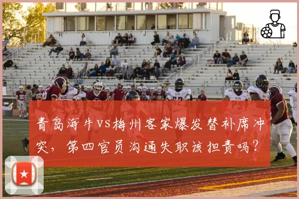 青岛海牛vs梅州客家爆发替补席冲突，第四官员沟通失职该担责吗？