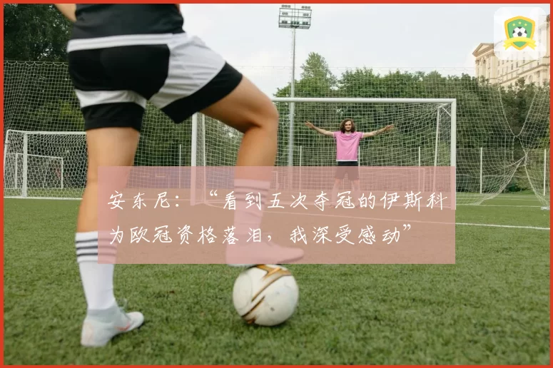 安东尼:“看到五次夺冠的伊斯科为欧冠资格落泪,我深受感动”