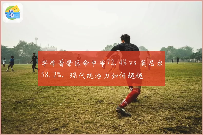 字母哥禁区命中率72.4% vs 奥尼尔58.2%，现代统治力如何超越