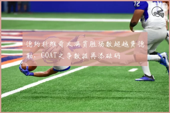 德约科维奇大满贯胜场数超越费德勒，GOAT之争数据再添砝码