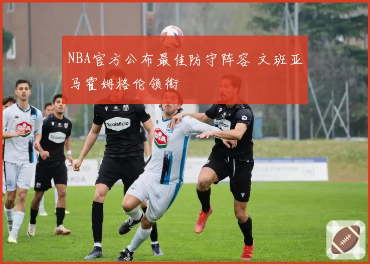 NBA官方公布最佳防守阵容 文班亚马霍姆格伦领衔