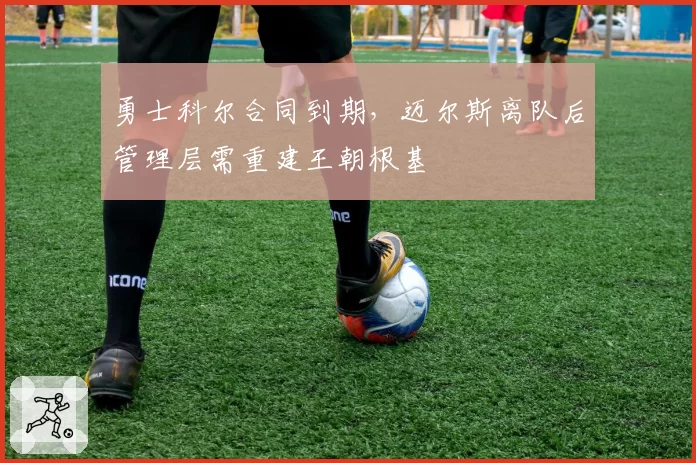 勇士科尔合同到期，迈尔斯离队后管理层需重建王朝根基
