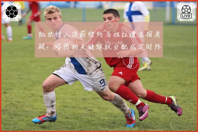 凯尔特人顶薪续约马祖拉遭名宿质疑，塔图姆关键球权分配成定时炸弹