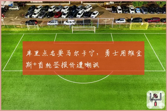 库里点名要马尔卡宁，勇士用维金斯+首轮签报价遭嘲讽
