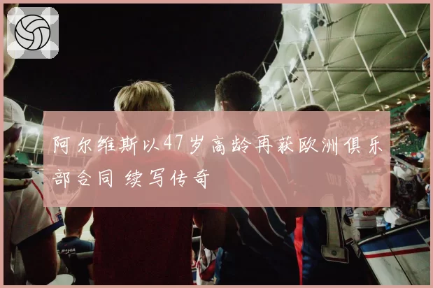 阿尔维斯以47岁高龄再获欧洲俱乐部合同 续写传奇