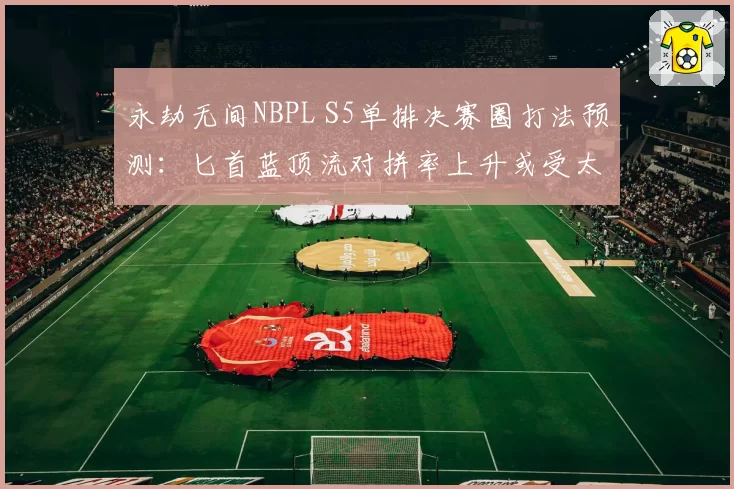 永劫无间NBPL S5单排决赛圈打法预测：匕首蓝顶流对拼率上升或受太刀版本调整影响