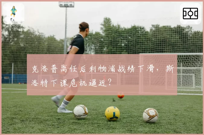 克洛普离任后利物浦战绩下滑，斯洛特下课危机逼近？