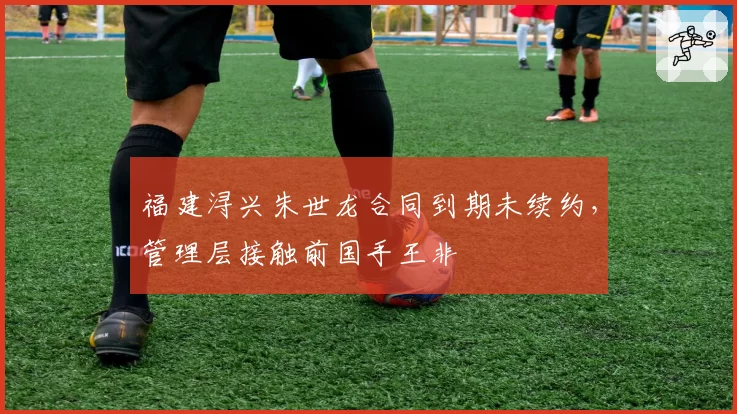 福建浔兴朱世龙合同到期未续约，管理层接触前国手王非