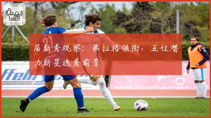 届新秀观察：弗拉格领衔，五位潜力新星选秀前景
