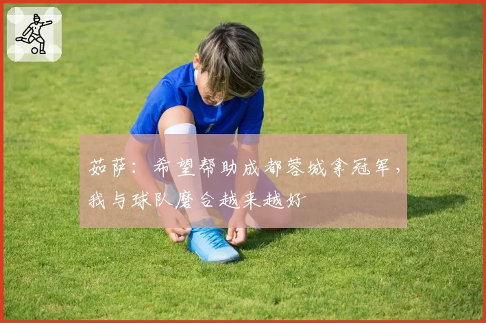 茹萨：希望帮助成都蓉城拿冠军，我与球队磨合越来越好