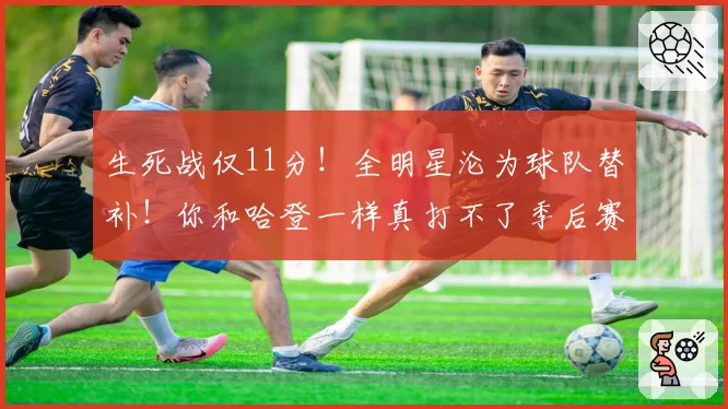 生死战仅11分！全明星沦为球队替补！你和哈登一样真打不了季后赛