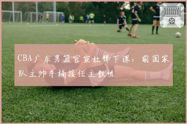 CBA广东男篮官宣杜锋下课,前国家队主帅李楠接任主教练