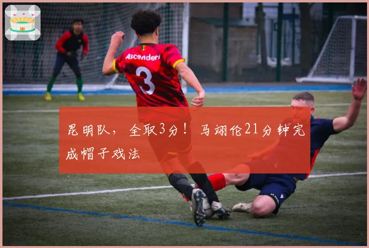 昆明队，全取3分！马翊伦21分钟完成帽子戏法