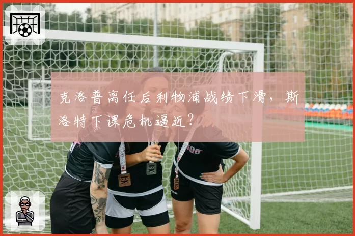 克洛普离任后利物浦战绩下滑，斯洛特下课危机逼近？