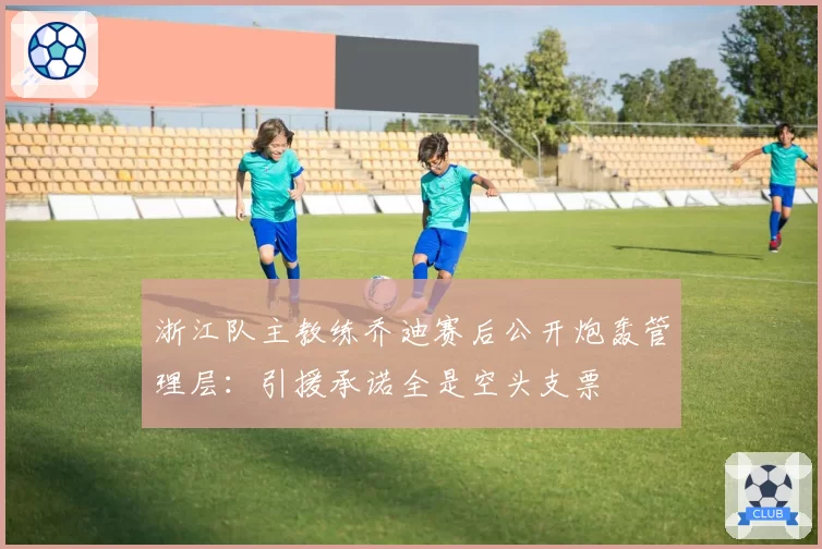 浙江队主教练乔迪赛后公开炮轰管理层：引援承诺全是空头支票