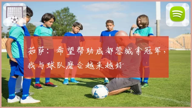 茹萨：希望帮助成都蓉城拿冠军，我与球队磨合越来越好