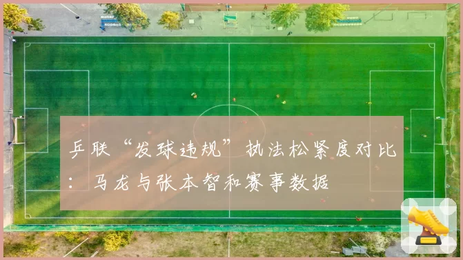 乒联“发球违规”执法松紧度对比：马龙与张本智和赛事数据