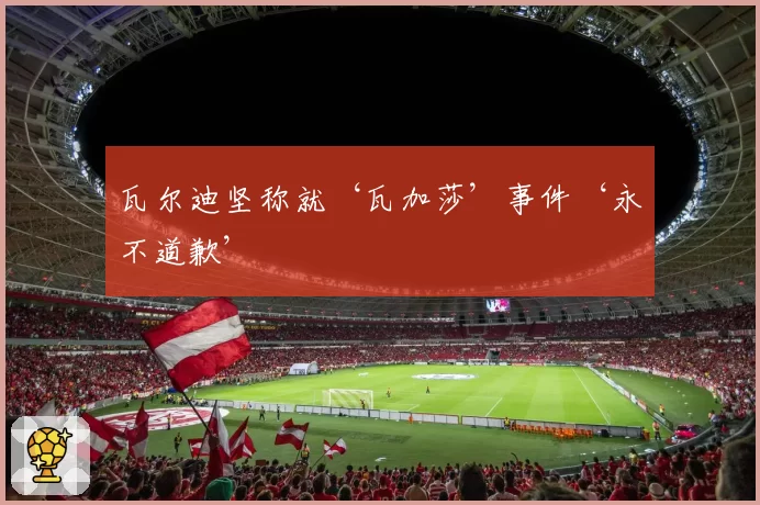 瓦尔迪坚称就‘瓦加莎’事件‘永不道歉’