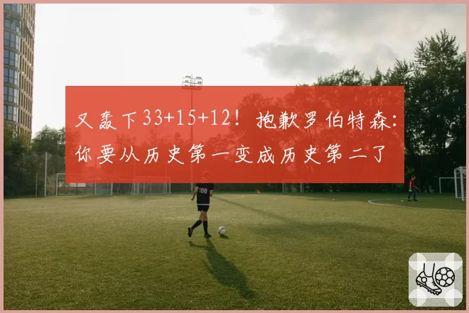 又轰下33+15+12！抱歉罗伯特森：你要从历史第一变成历史第二了