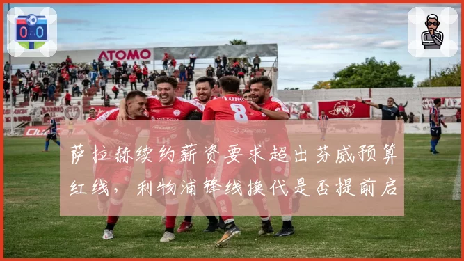 萨拉赫续约薪资要求超出芬威预算红线,利物浦锋线换代是否提前启动?