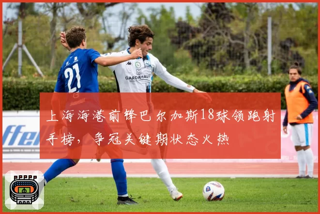 上海海港前锋巴尔加斯18球领跑射手榜，争冠关键期状态火热