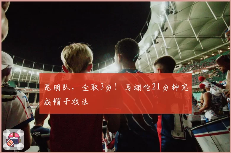 昆明队，全取3分！马翊伦21分钟完成帽子戏法