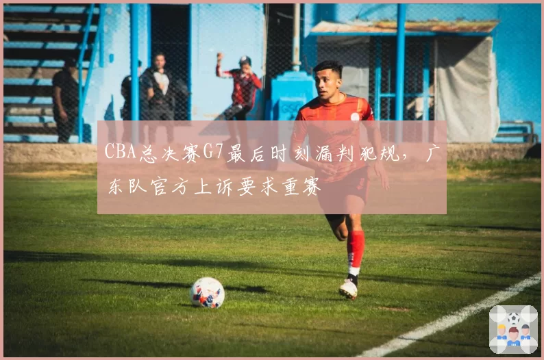 CBA总决赛G7最后时刻漏判犯规,广东队官方上诉要求重赛