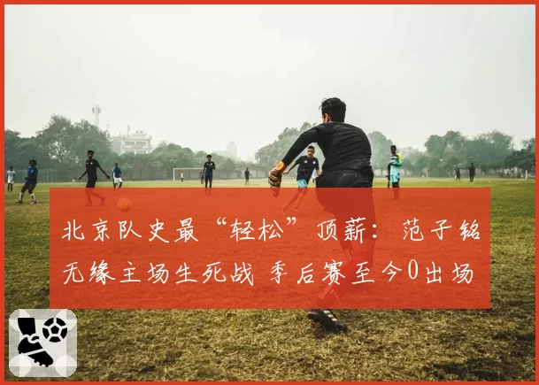 北京队史最“轻松”顶薪：范子铭无缘主场生死战 季后赛至今0出场