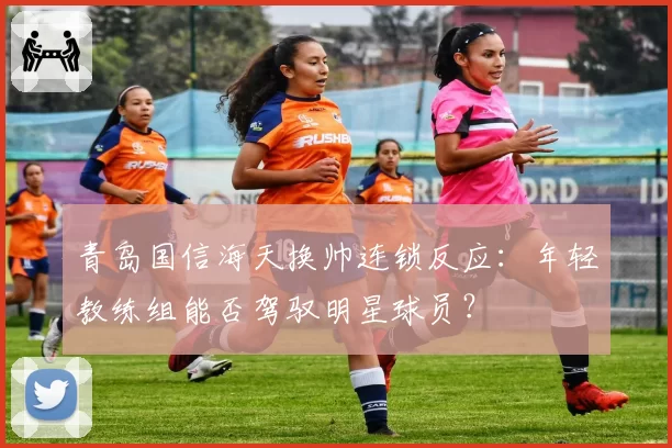 青岛国信海天换帅连锁反应：年轻教练组能否驾驭明星球员？