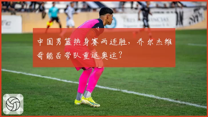 中国男篮热身赛两连胜，乔尔杰维奇能否带队重返奥运？
