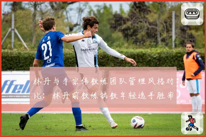 林丹与李宗伟教练团队管理风格对比：林丹前教练执教年轻选手胜率提升25%