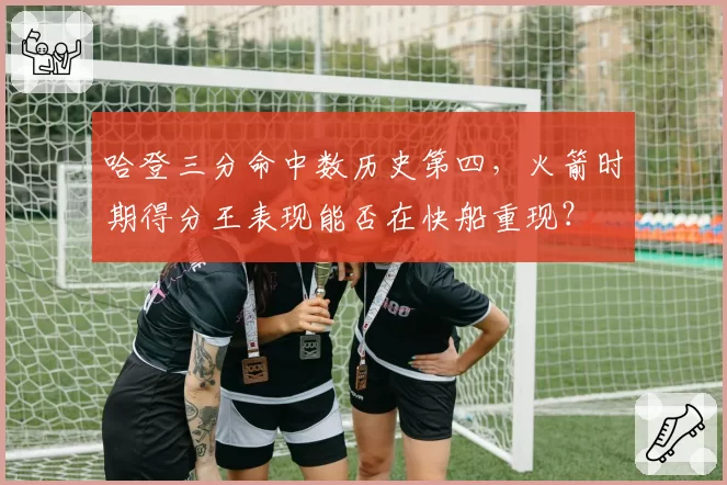 哈登三分命中数历史第四，火箭时期得分王表现能否在快船重现？