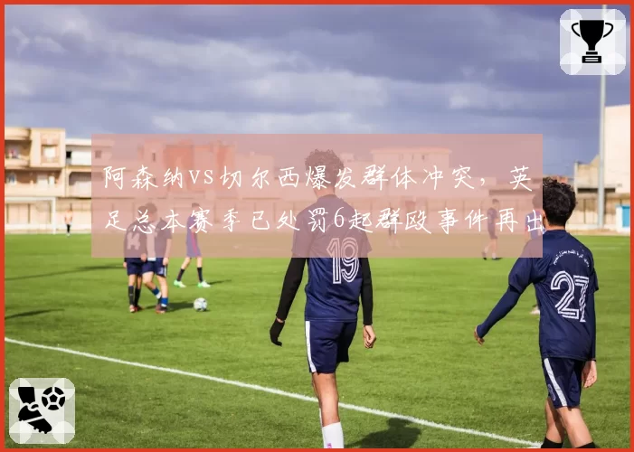 阿森纳vs切尔西爆发群体冲突，英足总本赛季已处罚6起群殴事件再出新规