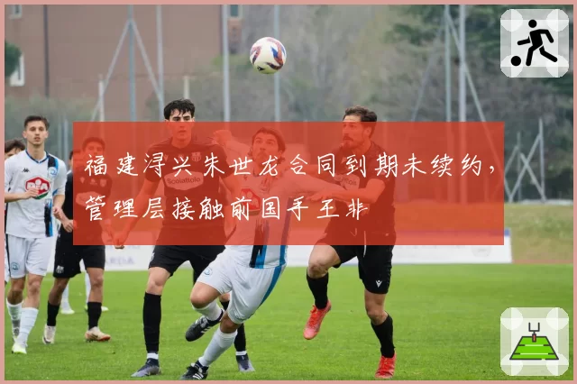 福建浔兴朱世龙合同到期未续约，管理层接触前国手王非