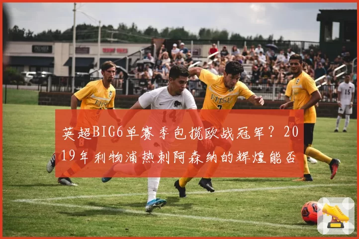 英超BIG6单赛季包揽欧战冠军?2019年利物浦热刺阿森纳的辉煌能否被复制