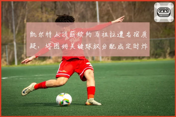 凯尔特人顶薪续约马祖拉遭名宿质疑，塔图姆关键球权分配成定时炸弹