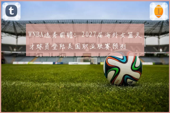 WNBA选秀前瞻：2027届海外女篮天才球员登陆美国职业联赛预测