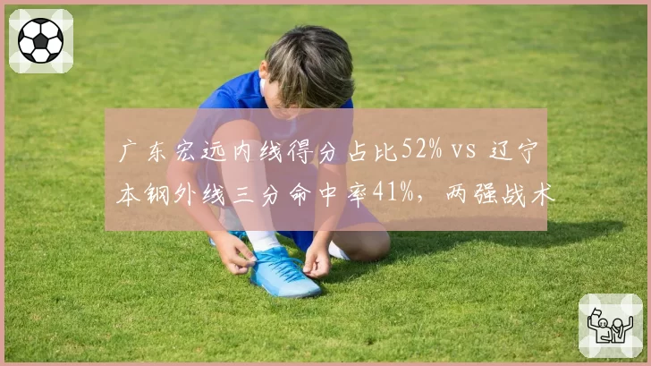 广东宏远内线得分占比52% vs 辽宁本钢外线三分命中率41%,两强战术风格全面对比