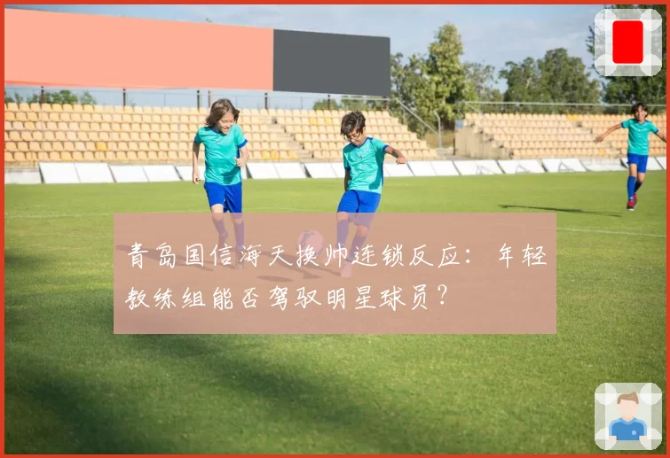 青岛国信海天换帅连锁反应：年轻教练组能否驾驭明星球员？