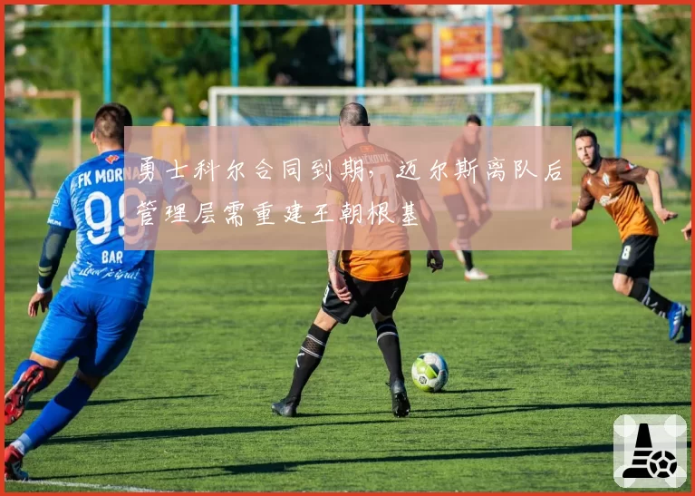 勇士科尔合同到期，迈尔斯离队后管理层需重建王朝根基